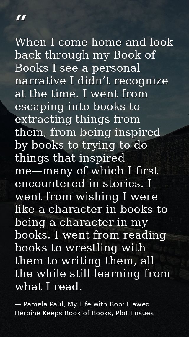 When I come home and look back through my Book of Books I see a personal narrative I didn’t recognize at the time. I wen — Pamela Paul, My Life with Bob: Flawed Heroine Keeps Book of Books, Plot Ensues