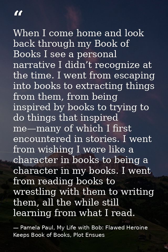 When I come home and look back through my Book of Books I see a personal narrative I didn’t recognize at the time. I wen — Pamela Paul, My Life with Bob: Flawed Heroine Keeps Book of Books, Plot Ensues