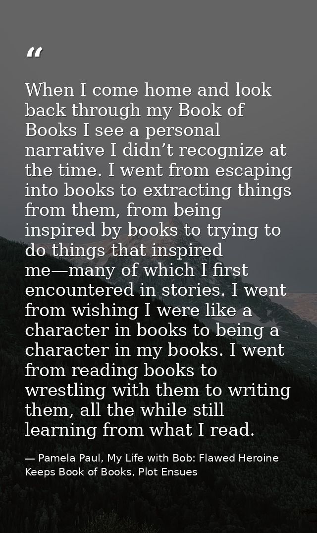 When I come home and look back through my Book of Books I see a personal narrative I didn’t recognize at the time. I wen — Pamela Paul, My Life with Bob: Flawed Heroine Keeps Book of Books, Plot Ensues