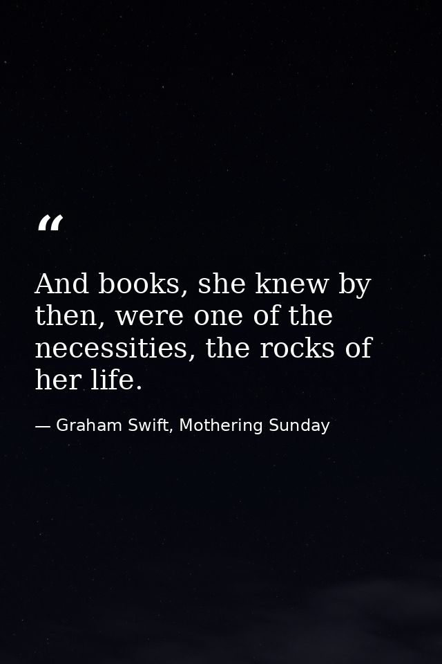 And books, she knew by then, were one of the necessities, the rocks of her life. — Graham Swift, Mothering Sunday