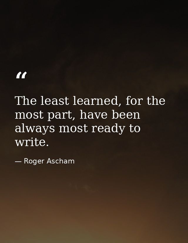 The least learned, for the most part, have been always most ready to write. — Roger Ascham