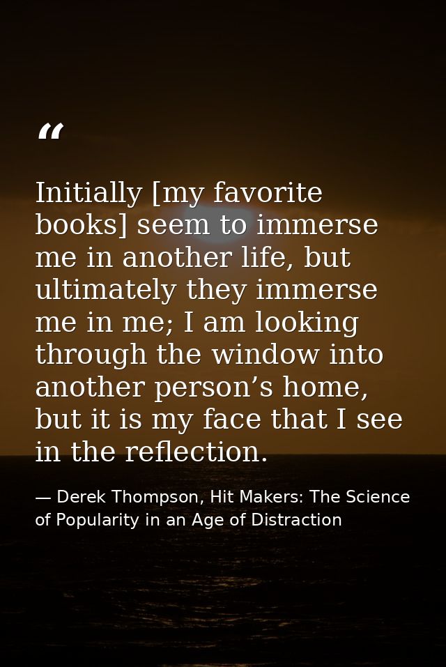 Initially [my favorite books] seem to immerse me in another life, but ultimately they immerse me in me; I am looking thr — Derek Thompson, Hit Makers: The Science of Popularity in an Age of Distraction