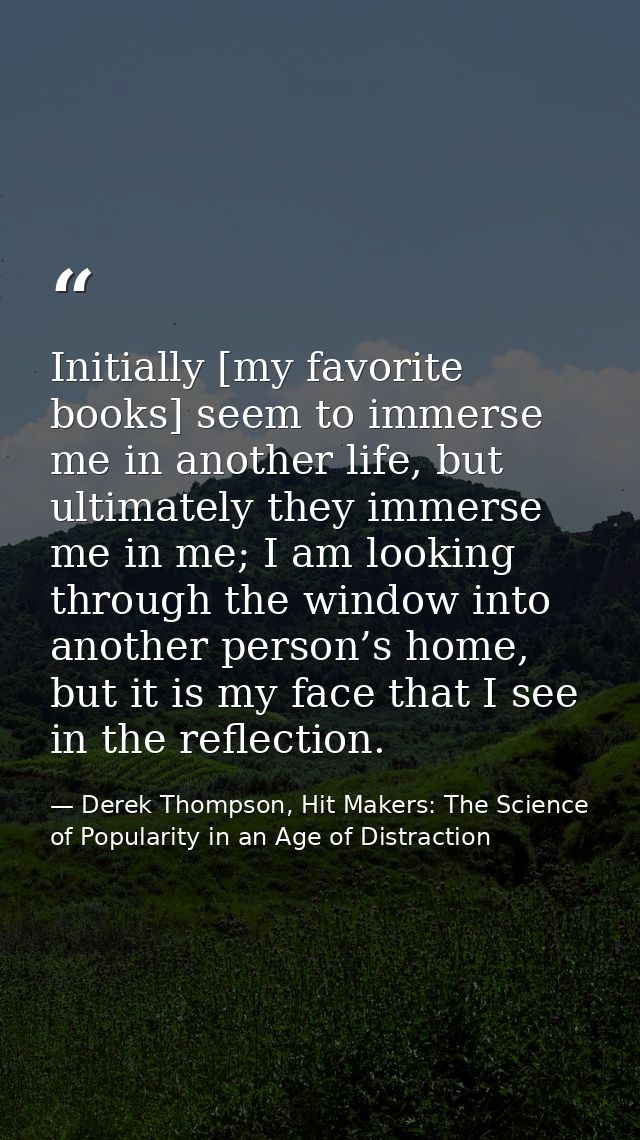 Initially [my favorite books] seem to immerse me in another life, but ultimately they immerse me in me; I am looking thr — Derek Thompson, Hit Makers: The Science of Popularity in an Age of Distraction