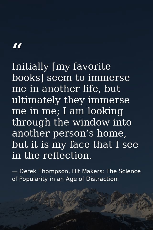 Initially [my favorite books] seem to immerse me in another life, but ultimately they immerse me in me; I am looking thr — Derek Thompson, Hit Makers: The Science of Popularity in an Age of Distraction