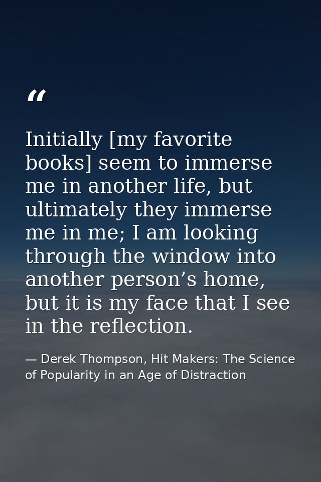 Initially [my favorite books] seem to immerse me in another life, but ultimately they immerse me in me; I am looking thr — Derek Thompson, Hit Makers: The Science of Popularity in an Age of Distraction