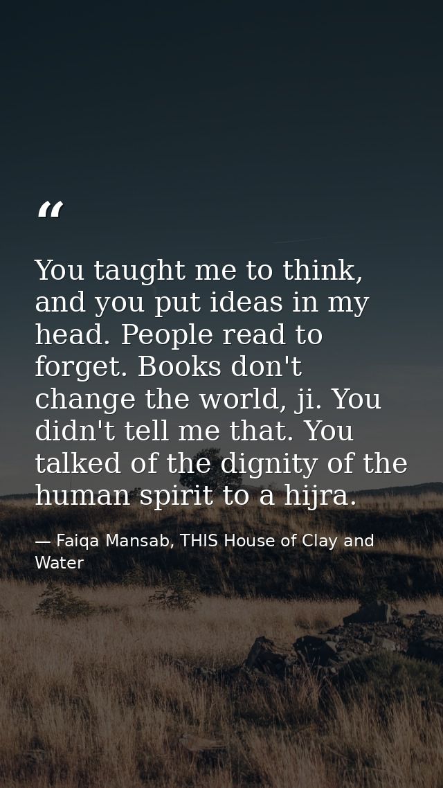 You taught me to think, and you put ideas in my head. People read to forget. Books don't change the world, ji. You didn' — Faiqa Mansab, THIS House of Clay and Water