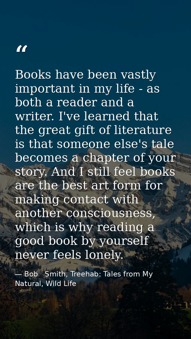 Books have been vastly important in my life - as both a reader and a writer. I've learned that the great gift of literat — Bob   Smith, Treehab: Tales from My Natural, Wild Life