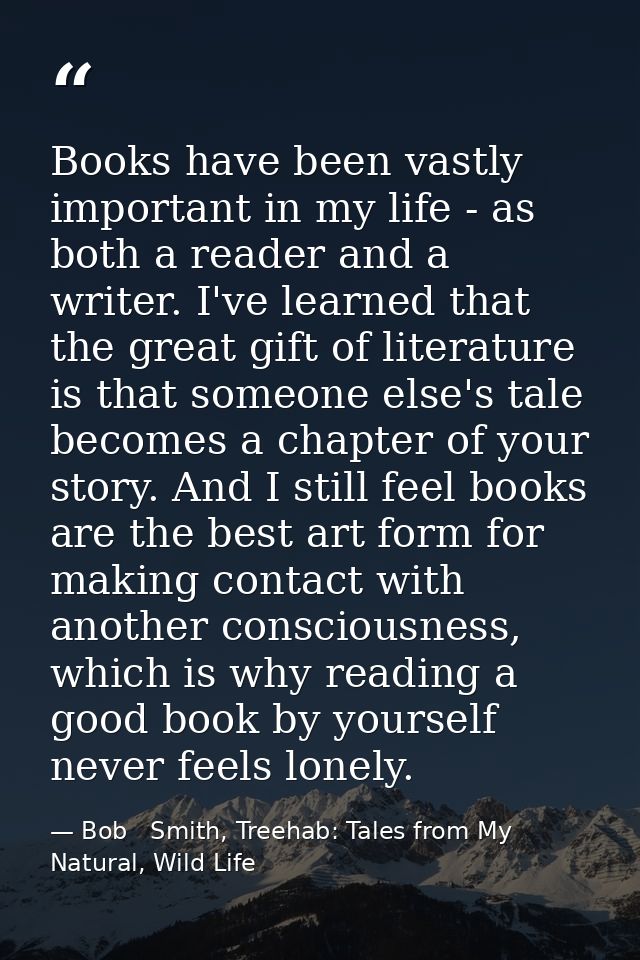 Books have been vastly important in my life - as both a reader and a writer. I've learned that the great gift of literat — Bob   Smith, Treehab: Tales from My Natural, Wild Life