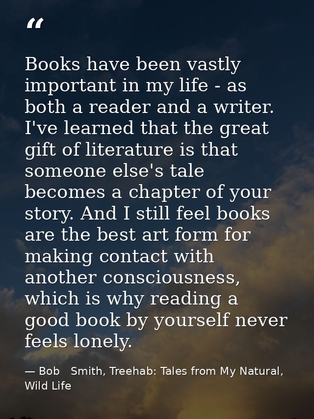 Books have been vastly important in my life - as both a reader and a writer. I've learned that the great gift of literat — Bob   Smith, Treehab: Tales from My Natural, Wild Life