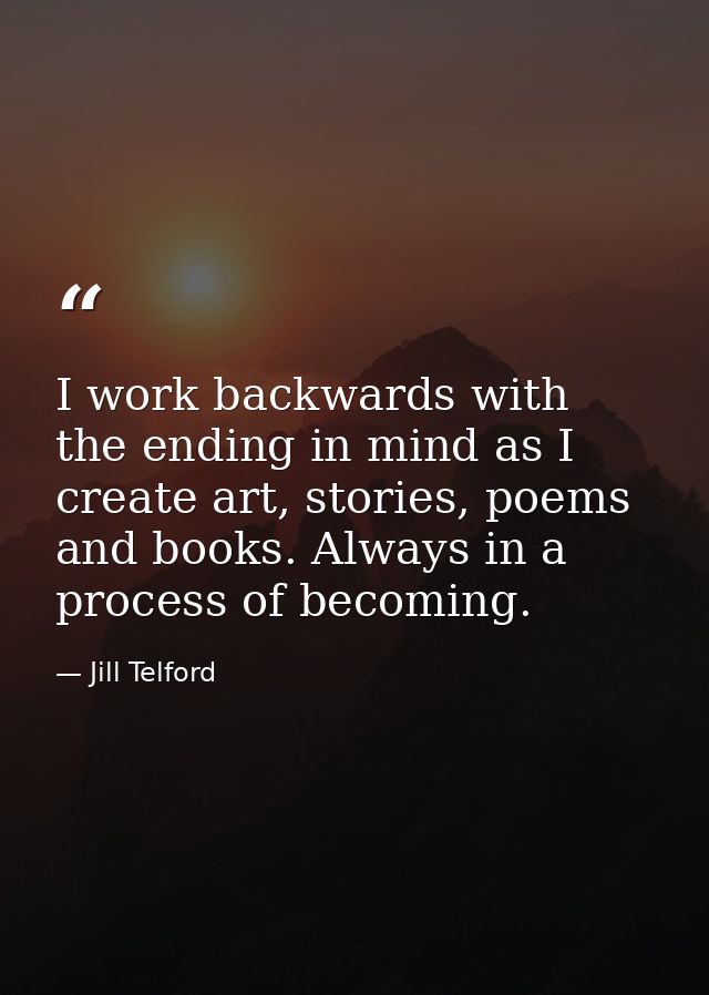 I work backwards with the ending in mind as I create art, stories, poems and books. Always in a process of becoming. — Jill Telford