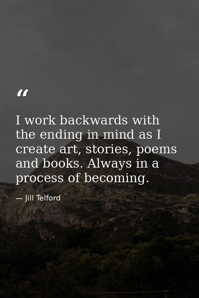 I work backwards with the ending in mind as I create art, stories, poems and books. Always in a process of becoming. — Jill Telford