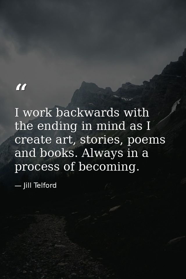 I work backwards with the ending in mind as I create art, stories, poems and books. Always in a process of becoming. — Jill Telford