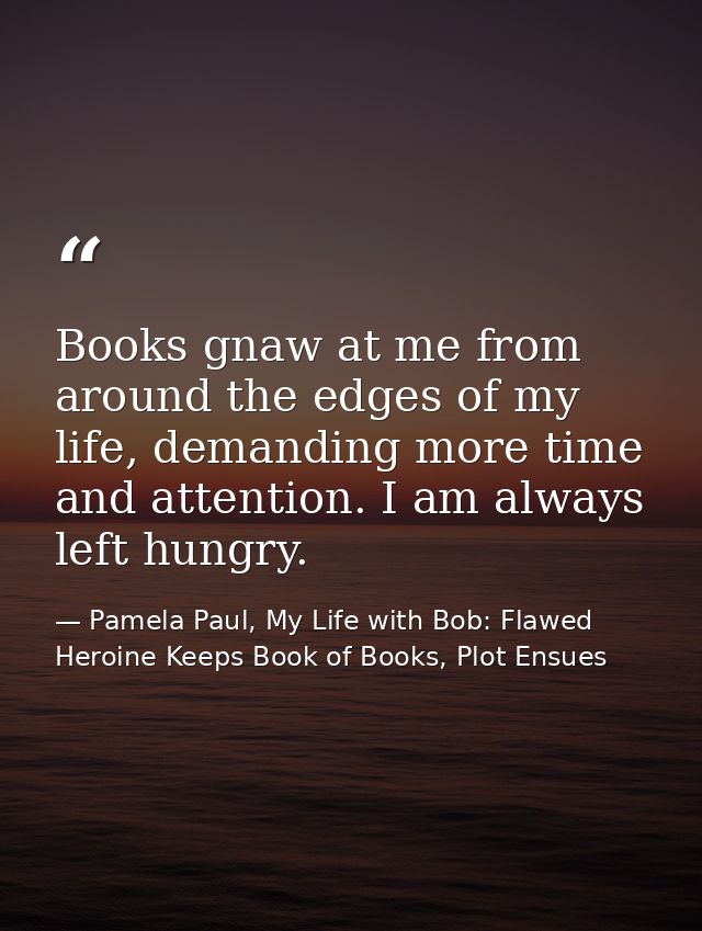 Books gnaw at me from around the edges of my life, demanding more time and attention. I am always left hungry. — Pamela Paul, My Life with Bob: Flawed Heroine Keeps Book of Books, Plot Ensues