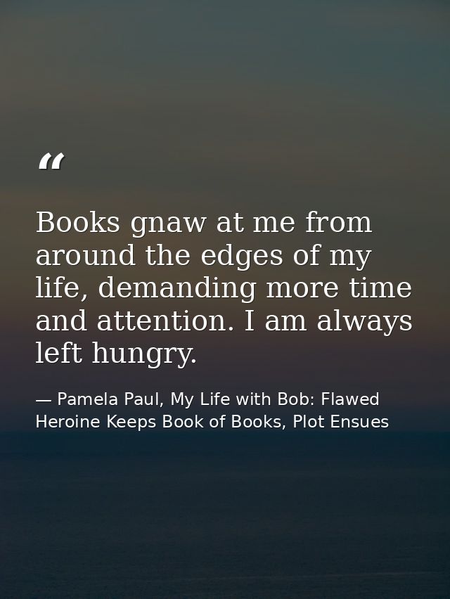 Books gnaw at me from around the edges of my life, demanding more time and attention. I am always left hungry. — Pamela Paul, My Life with Bob: Flawed Heroine Keeps Book of Books, Plot Ensues