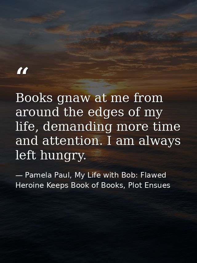 Books gnaw at me from around the edges of my life, demanding more time and attention. I am always left hungry. — Pamela Paul, My Life with Bob: Flawed Heroine Keeps Book of Books, Plot Ensues