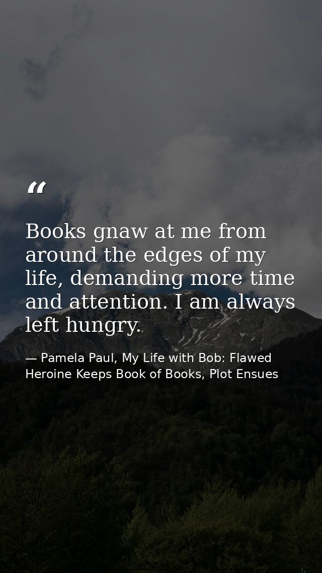 Books gnaw at me from around the edges of my life, demanding more time and attention. I am always left hungry. — Pamela Paul, My Life with Bob: Flawed Heroine Keeps Book of Books, Plot Ensues