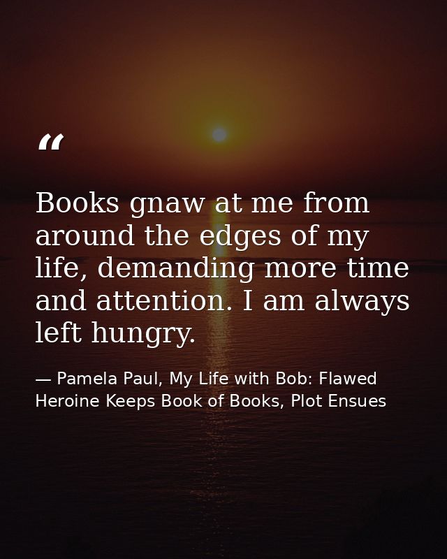 Books gnaw at me from around the edges of my life, demanding more time and attention. I am always left hungry. — Pamela Paul, My Life with Bob: Flawed Heroine Keeps Book of Books, Plot Ensues