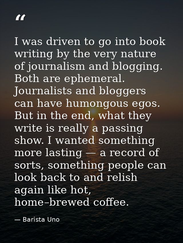 I was driven to go into book writing by the very nature of journalism and blogging. Both are ephemeral. Journalists and  — Barista Uno