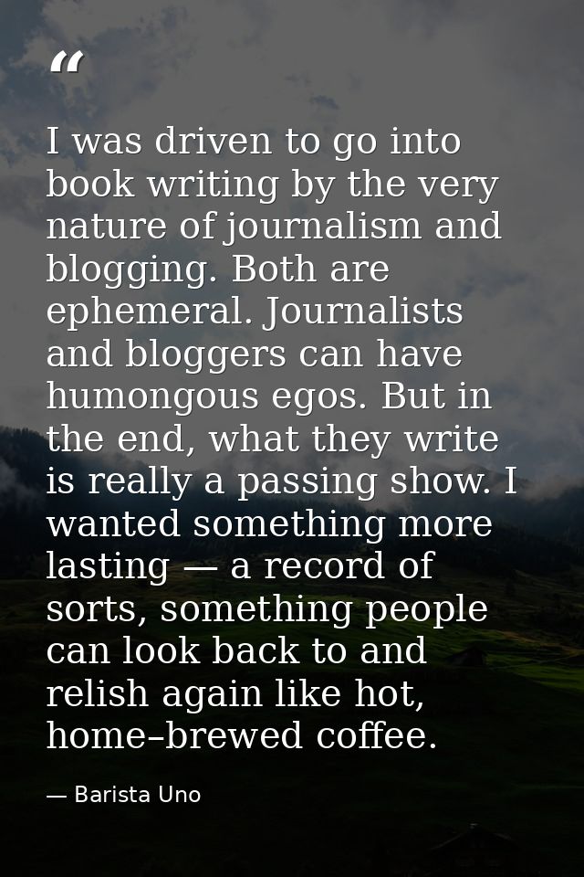I was driven to go into book writing by the very nature of journalism and blogging. Both are ephemeral. Journalists and  — Barista Uno