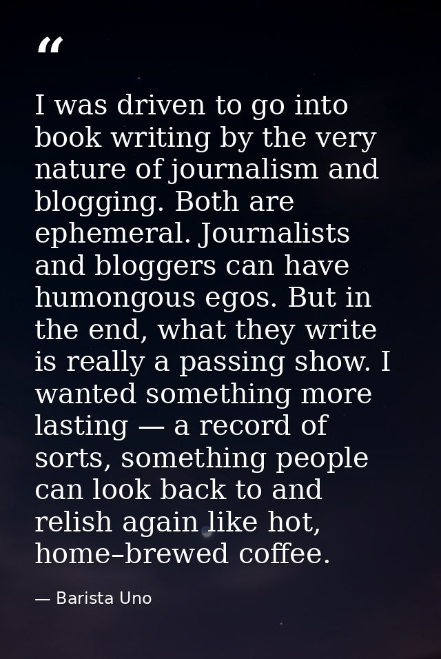 I was driven to go into book writing by the very nature of journalism and blogging. Both are ephemeral. Journalists and  — Barista Uno