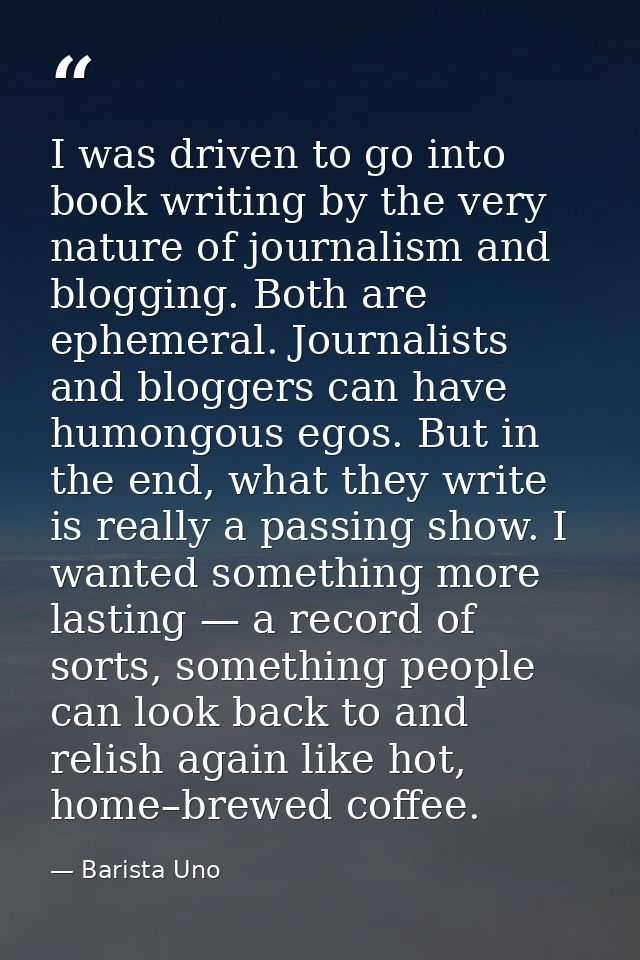 I was driven to go into book writing by the very nature of journalism and blogging. Both are ephemeral. Journalists and  — Barista Uno