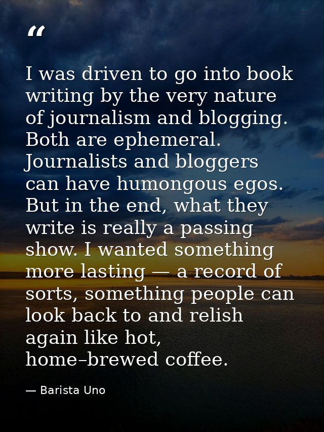 I was driven to go into book writing by the very nature of journalism and blogging. Both are ephemeral. Journalists and  — Barista Uno