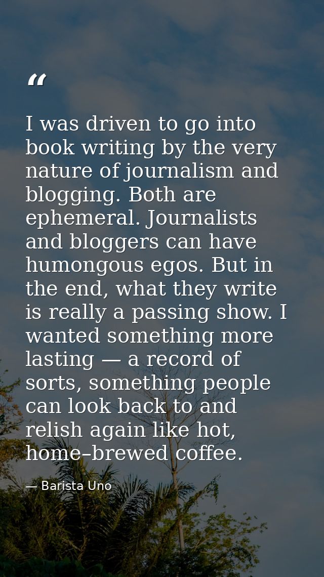 I was driven to go into book writing by the very nature of journalism and blogging. Both are ephemeral. Journalists and  — Barista Uno