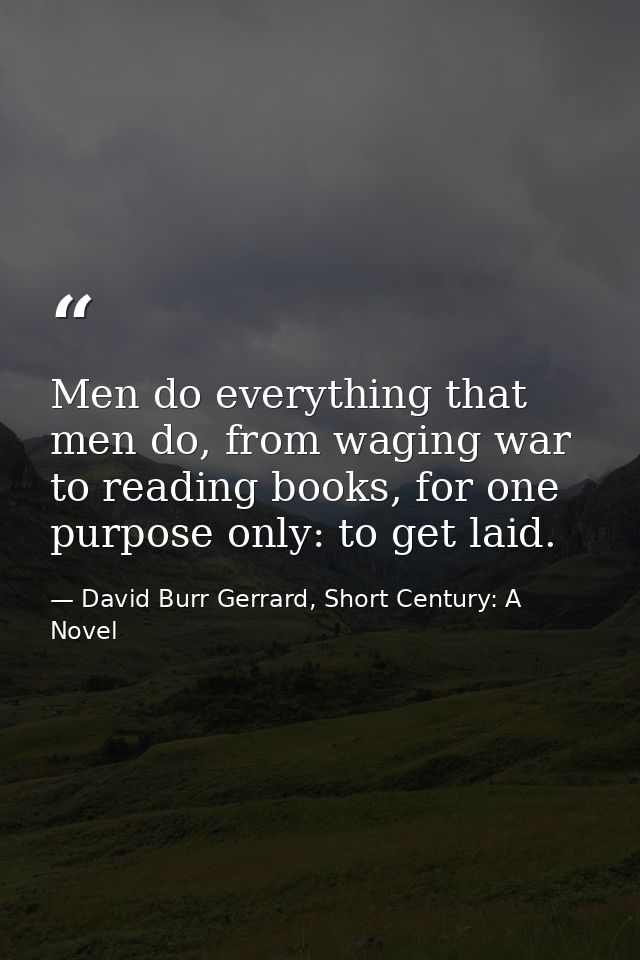 Men do everything that men do, from waging war to reading books, for one purpose only: to get laid. — David Burr Gerrard, Short Century: A Novel