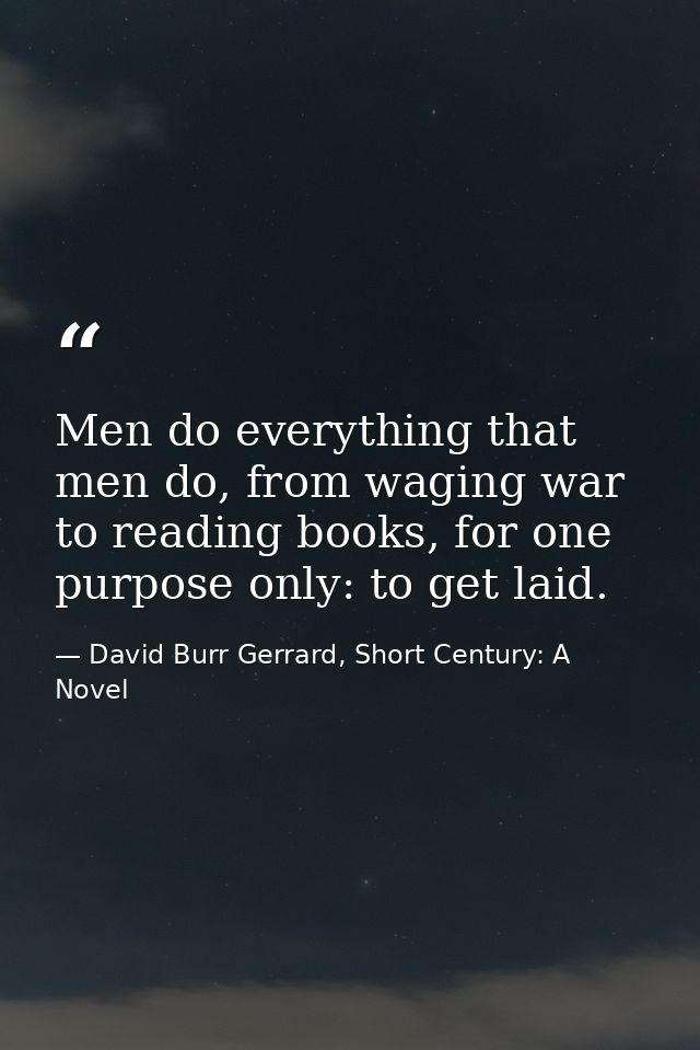 Men do everything that men do, from waging war to reading books, for one purpose only: to get laid. — David Burr Gerrard, Short Century: A Novel