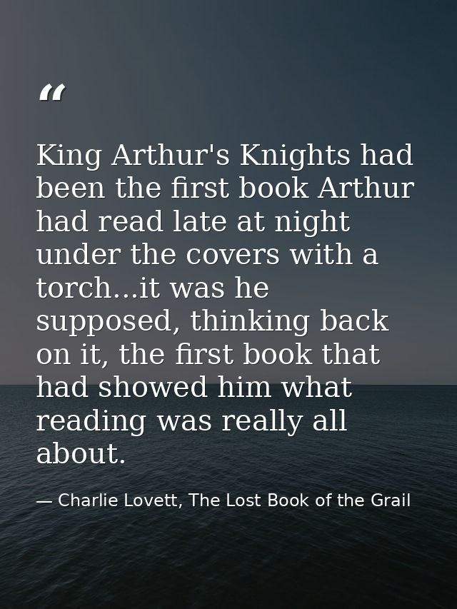 King Arthur's Knights had been the first book Arthur had read late at night under the covers with a torch...it was he su — Charlie Lovett, The Lost Book of the Grail