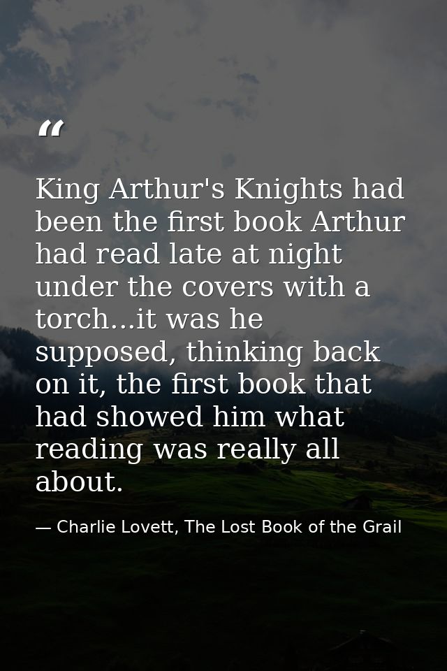 King Arthur's Knights had been the first book Arthur had read late at night under the covers with a torch...it was he su — Charlie Lovett, The Lost Book of the Grail