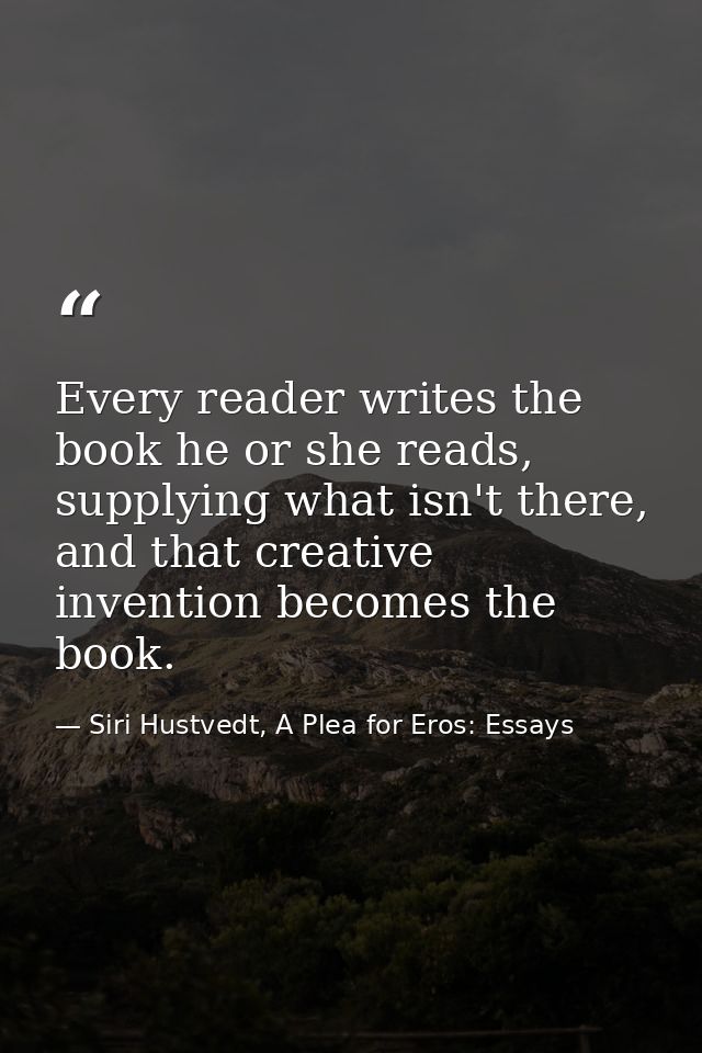Every reader writes the book he or she reads, supplying what isn't there, and that creative invention becomes the book. — Siri Hustvedt, A Plea for Eros: Essays