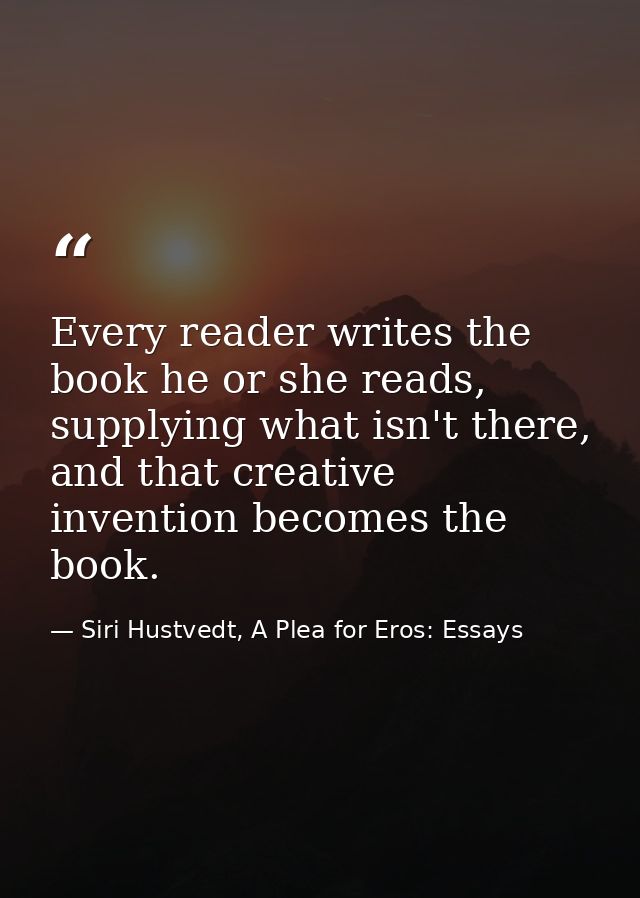 Every reader writes the book he or she reads, supplying what isn't there, and that creative invention becomes the book. — Siri Hustvedt, A Plea for Eros: Essays