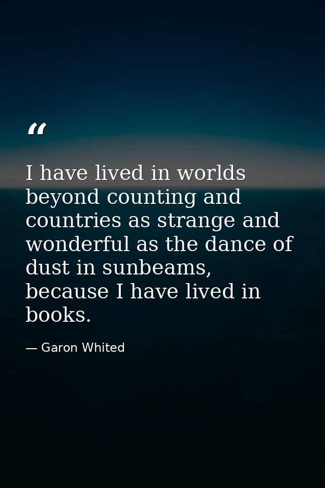 I have lived in worlds beyond counting and countries as strange and wonderful as the dance of dust in sunbeams, because  — Garon Whited