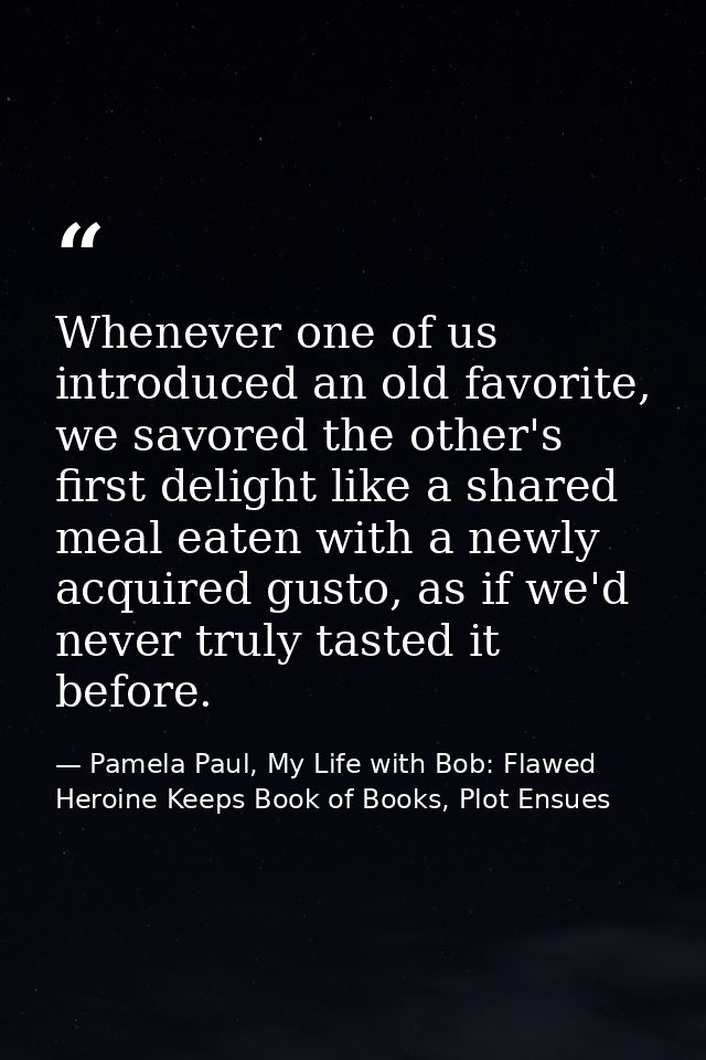 Whenever one of us introduced an old favorite, we savored the other's first delight like a shared meal eaten with a newl — Pamela Paul, My Life with Bob: Flawed Heroine Keeps Book of Books, Plot Ensues