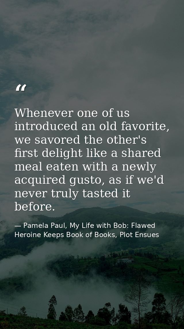 Whenever one of us introduced an old favorite, we savored the other's first delight like a shared meal eaten with a newl — Pamela Paul, My Life with Bob: Flawed Heroine Keeps Book of Books, Plot Ensues