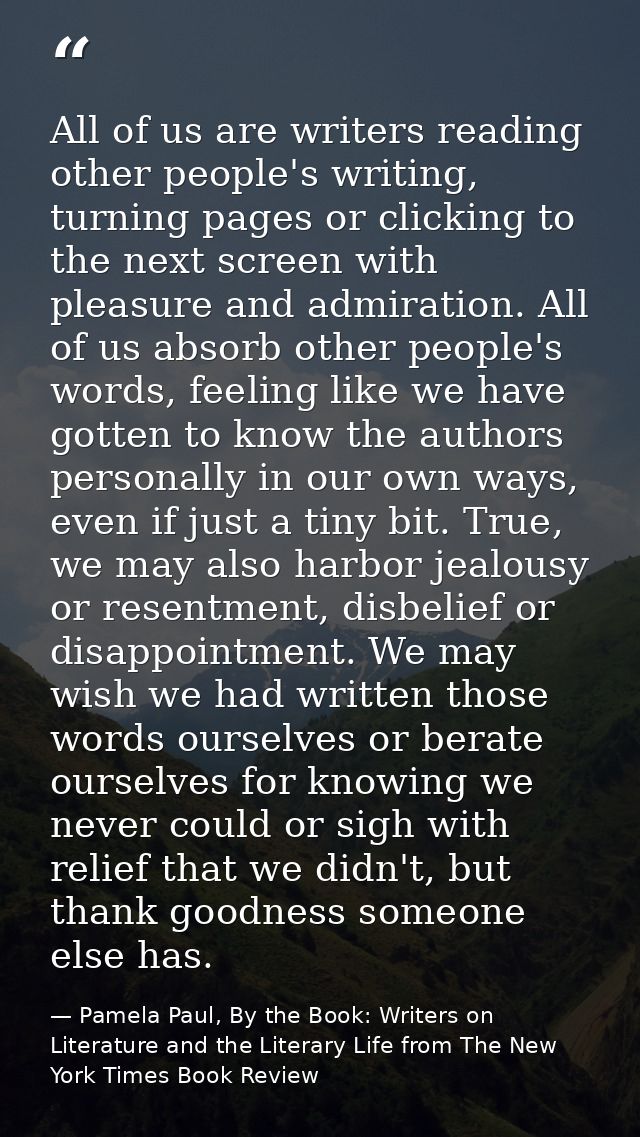 All of us are writers reading other people's writing, turning pages or clicking to the next screen with pleasure and adm — Pamela Paul, By the Book: Writers on Literature and the Literary Life from The New York Times Book Review
