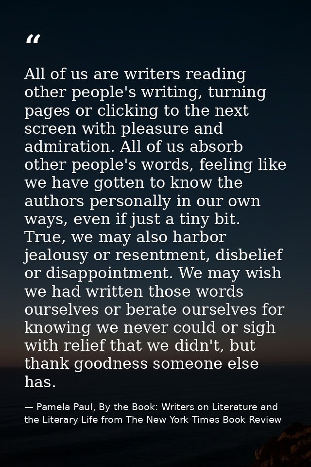 All of us are writers reading other people's writing, turning pages or clicking to the next screen with pleasure and adm — Pamela Paul, By the Book: Writers on Literature and the Literary Life from The New York Times Book Review