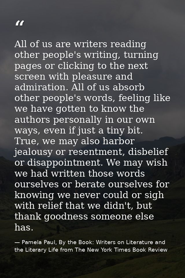 All of us are writers reading other people's writing, turning pages or clicking to the next screen with pleasure and adm — Pamela Paul, By the Book: Writers on Literature and the Literary Life from The New York Times Book Review