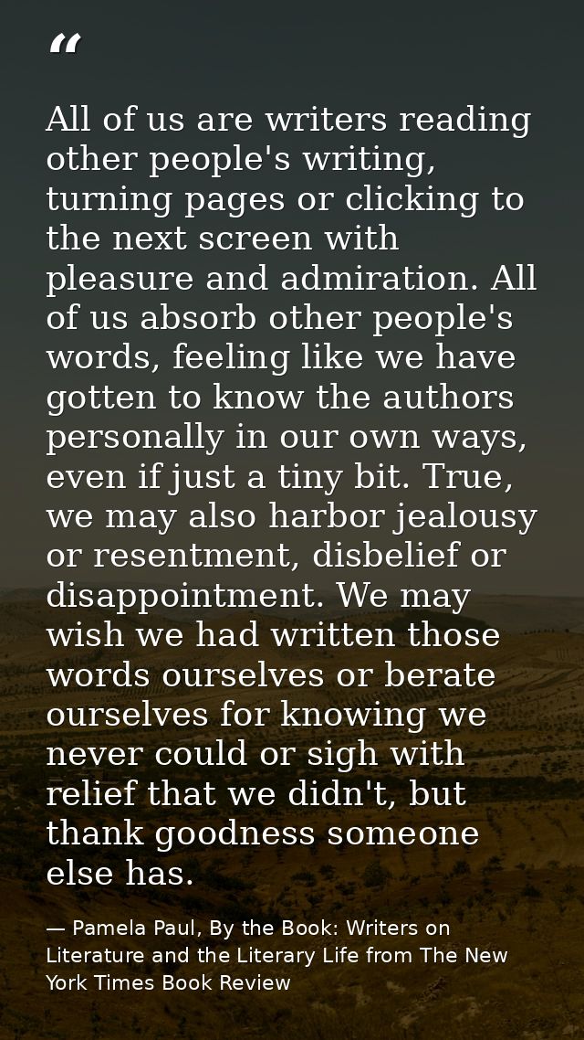 All of us are writers reading other people's writing, turning pages or clicking to the next screen with pleasure and adm — Pamela Paul, By the Book: Writers on Literature and the Literary Life from The New York Times Book Review