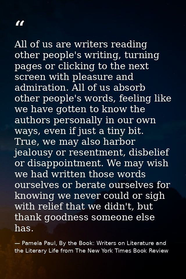 All of us are writers reading other people's writing, turning pages or clicking to the next screen with pleasure and adm — Pamela Paul, By the Book: Writers on Literature and the Literary Life from The New York Times Book Review