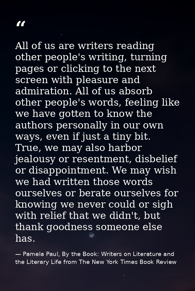 All of us are writers reading other people's writing, turning pages or clicking to the next screen with pleasure and adm — Pamela Paul, By the Book: Writers on Literature and the Literary Life from The New York Times Book Review