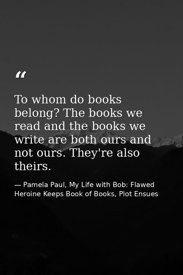 To whom do books belong? The books we read and the books we write are both ours and not ours. They're also theirs. — Pamela Paul, My Life with Bob: Flawed Heroine Keeps Book of Books, Plot Ensues