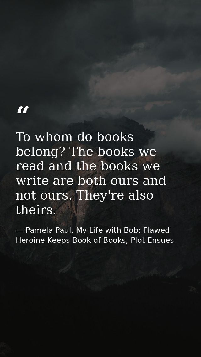 To whom do books belong? The books we read and the books we write are both ours and not ours. They're also theirs. — Pamela Paul, My Life with Bob: Flawed Heroine Keeps Book of Books, Plot Ensues