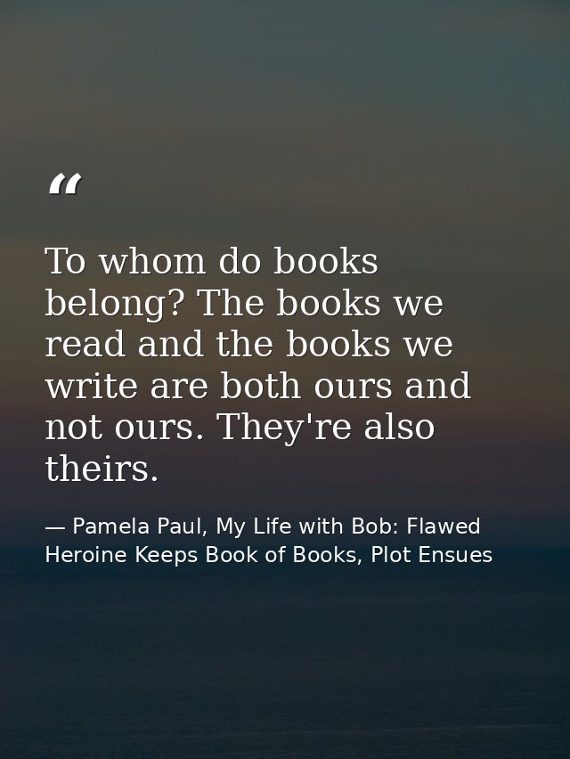 To whom do books belong? The books we read and the books we write are both ours and not ours. They're also theirs. — Pamela Paul, My Life with Bob: Flawed Heroine Keeps Book of Books, Plot Ensues