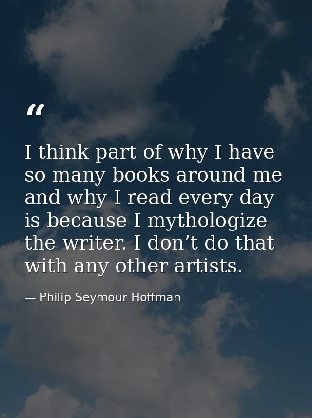 I think part of why I have so many books around me and why I read every day is because I mythologize the writer. I don’t — Philip Seymour Hoffman