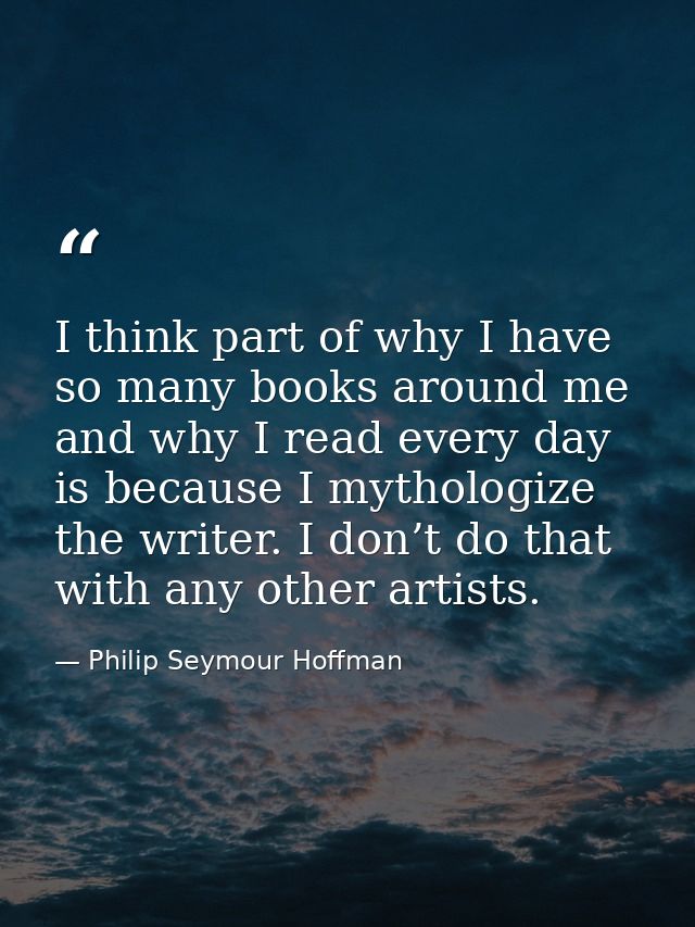 I think part of why I have so many books around me and why I read every day is because I mythologize the writer. I don’t — Philip Seymour Hoffman