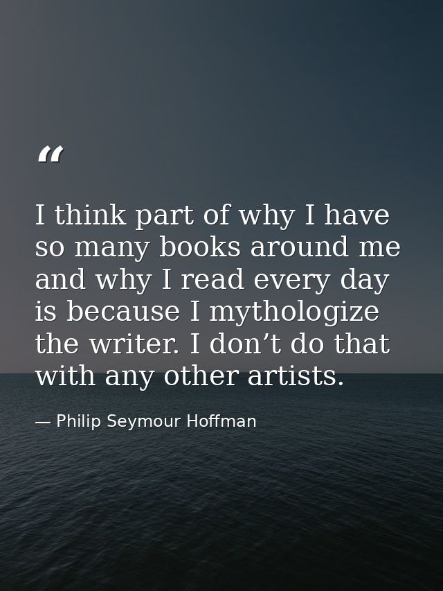 I think part of why I have so many books around me and why I read every day is because I mythologize the writer. I don’t — Philip Seymour Hoffman