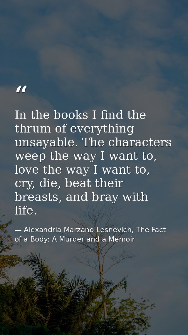 In the books I find the thrum of everything unsayable. The characters weep the way I want to, love the way I want to, cr — Alexandria Marzano-Lesnevich, The Fact of a Body: A Murder and a Memoir