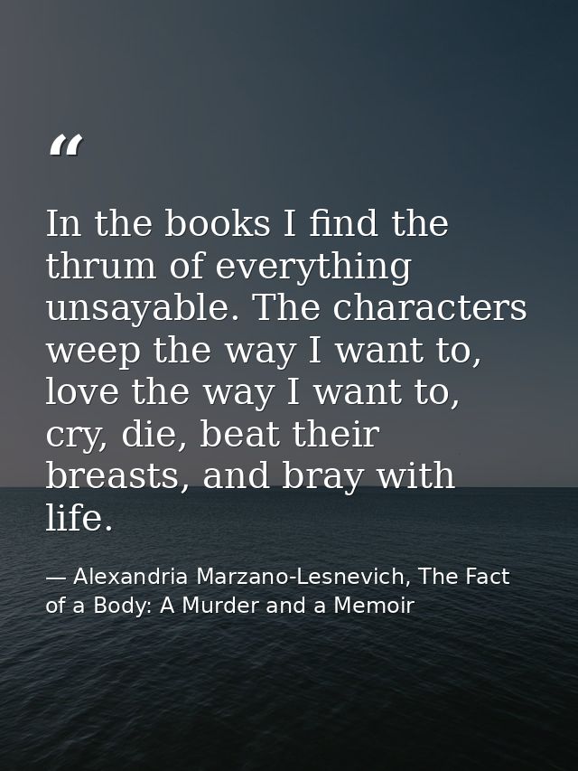 In the books I find the thrum of everything unsayable. The characters weep the way I want to, love the way I want to, cr — Alexandria Marzano-Lesnevich, The Fact of a Body: A Murder and a Memoir